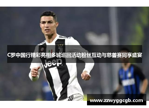 C罗中国行精彩亮相多城巡回活动粉丝互动与慈善赛同享盛宴