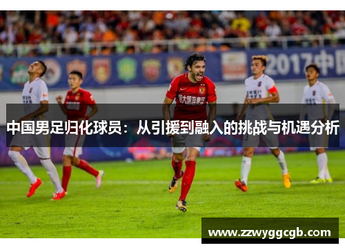 中国男足归化球员：从引援到融入的挑战与机遇分析